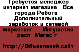  Требуется менеджер интернет-магазина - Все города Работа » Дополнительный заработок и сетевой маркетинг   . Ингушетия респ.,Магас г.